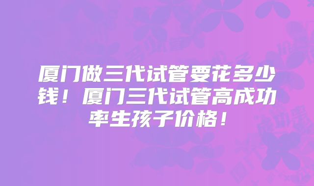 厦门做三代试管要花多少钱！厦门三代试管高成功率生孩子价格！