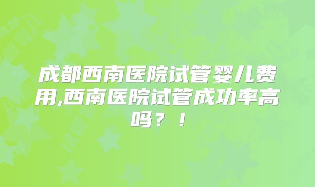 成都西南医院试管婴儿费用,西南医院试管成功率高吗?!
