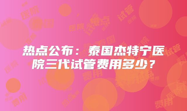 热点公布：泰国杰特宁医院三代试管费用多少？