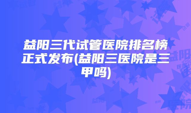 益阳三代试管医院排名榜正式发布(益阳三医院是三甲吗)