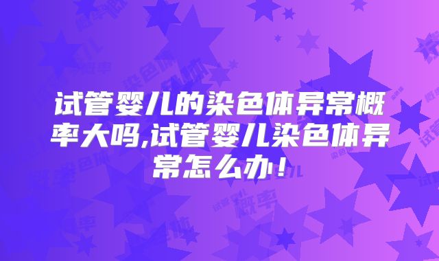 试管婴儿的染色体异常概率大吗,试管婴儿染色体异常怎么办!