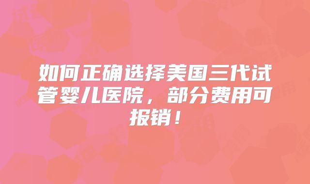 如何正确选择美国三代试管婴儿医院，部分费用可报销！