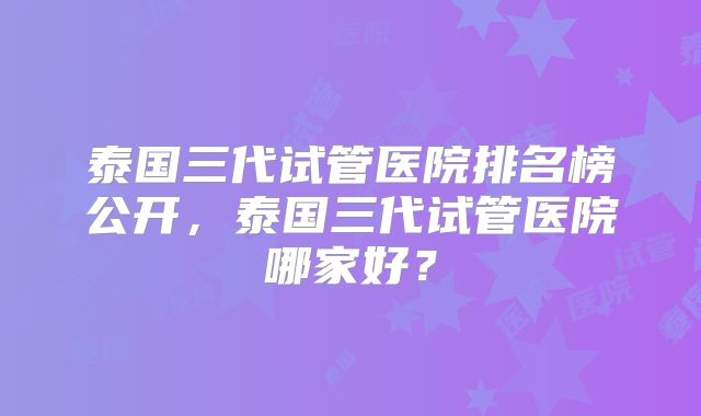 泰国三代试管医院排名榜公开，泰国三代试管医院哪家好？