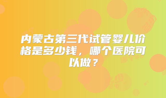 内蒙古第三代试管婴儿价格是多少钱，哪个医院可以做？