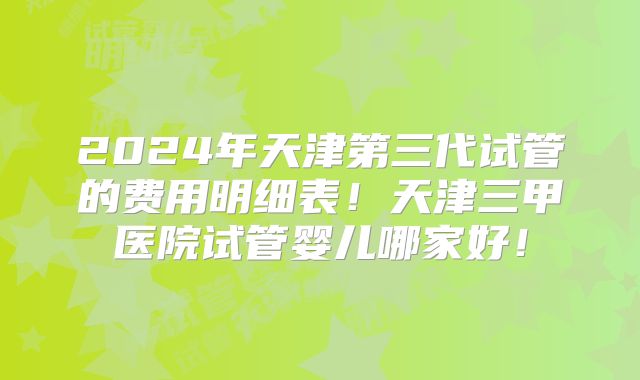 2024年天津第三代试管的费用明细表！天津三甲医院试管婴儿哪家好！