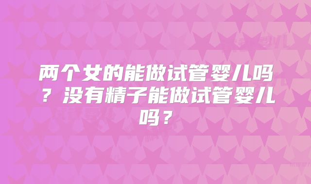 两个女的能做试管婴儿吗?没有精子能做试管婴儿吗?