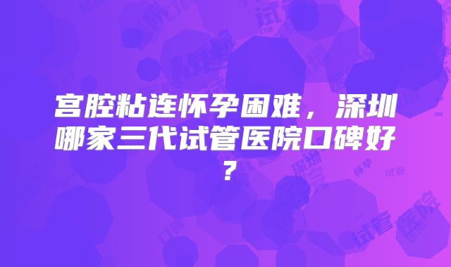 宫腔粘连怀孕困难,深圳哪家三代试管医院口碑好?