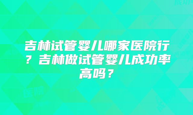 吉林试管婴儿哪家医院行?吉林做试管婴儿成功率高吗?