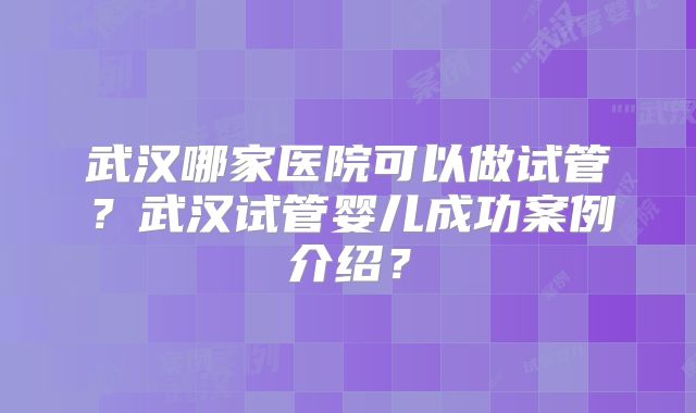 武汉哪家医院可以做试管?武汉试管婴儿成功案例介绍?