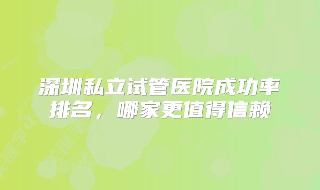 深圳私立试管医院成功率排名,哪家更值得信赖