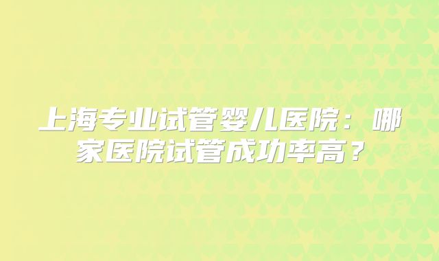 上海专业试管婴儿医院：哪家医院试管成功率高？