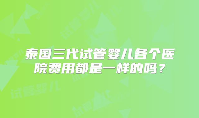 泰国三代试管婴儿各个医院费用都是一样的吗？