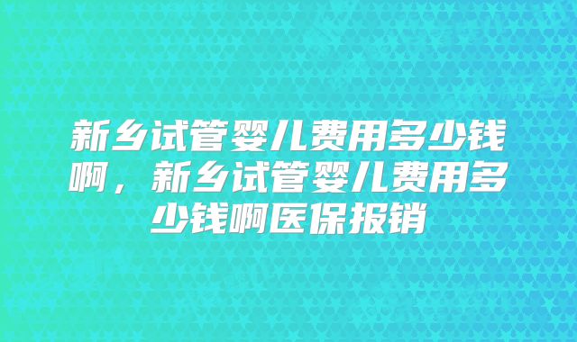 新乡试管婴儿费用多少钱啊，新乡试管婴儿费用多少钱啊医保报销
