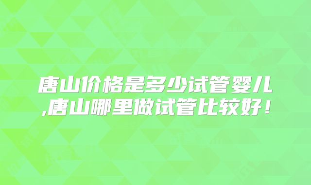 唐山价格是多少试管婴儿,唐山哪里做试管比较好!