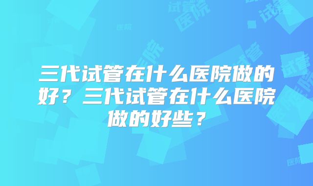 三代试管在什么医院做的好?三代试管在什么医院做的好些?