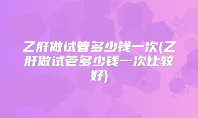乙肝做试管多少钱一次(乙肝做试管多少钱一次比较好)