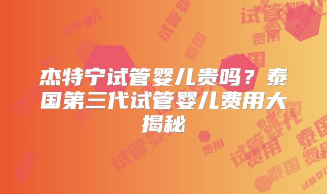 杰特宁试管婴儿贵吗?泰国第三代试管婴儿费用大揭秘