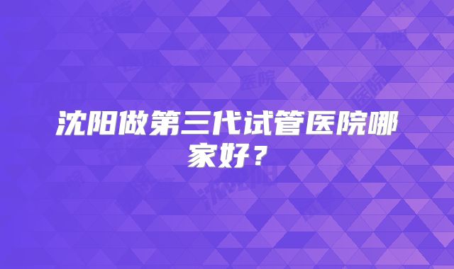 沈阳做第三代试管医院哪家好？