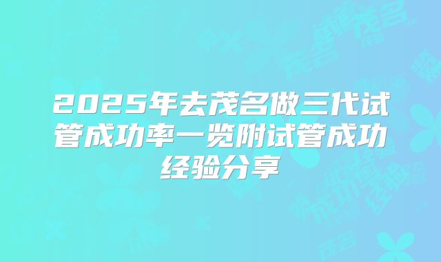 2025年去茂名做三代试管成功率一览附试管成功经验分享