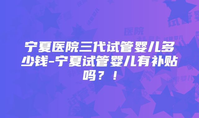 宁夏医院三代试管婴儿多少钱-宁夏试管婴儿有补贴吗?!