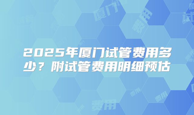 2025年厦门试管费用多少?附试管费用明细预估
