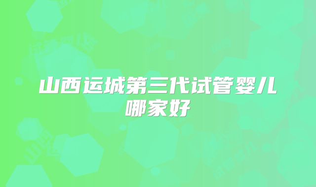 山西运城第三代试管婴儿哪家好