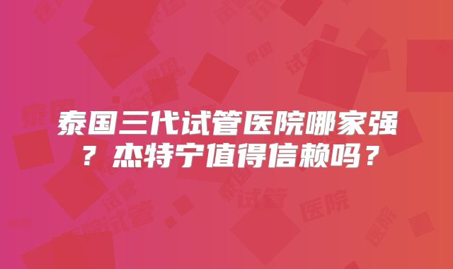 泰国三代试管医院哪家强？杰特宁值得信赖吗？
