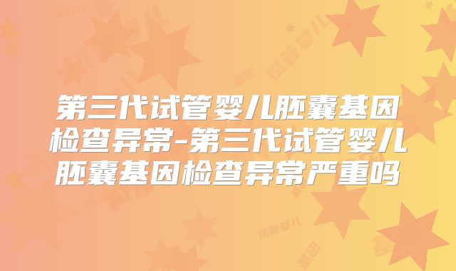 第三代试管婴儿胚囊基因检查异常-第三代试管婴儿胚囊基因检查异常严重吗