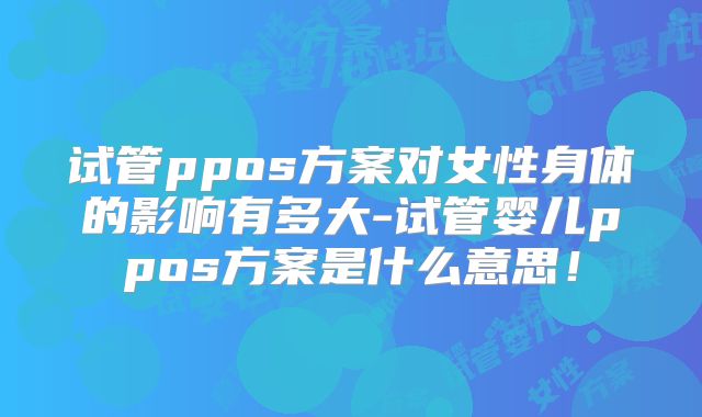 试管ppos方案对女性身体的影响有多大-试管婴儿ppos方案是什么意思!