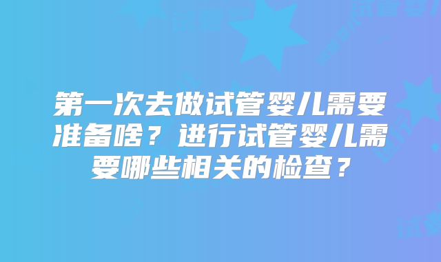 第一次去做试管婴儿需要准备啥?进行试管婴儿需要哪些相关的检查?