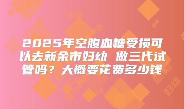 2025年空腹血糖受损可以去新余市妇幼 做三代试管吗？大概要花费多少钱