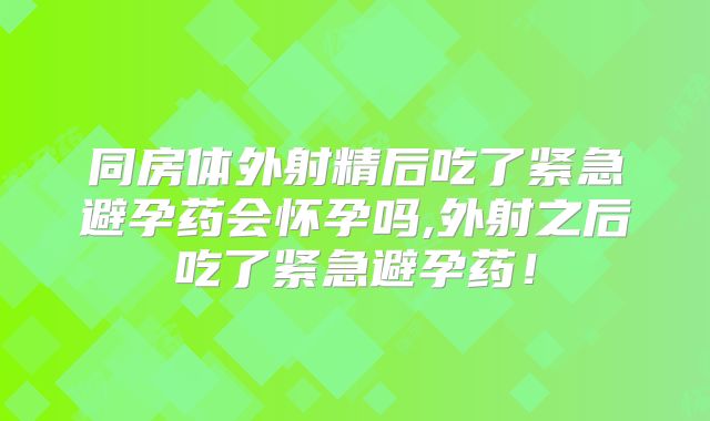 同房体外射精后吃了紧急避孕药会怀孕吗,外射之后吃了紧急避孕药！