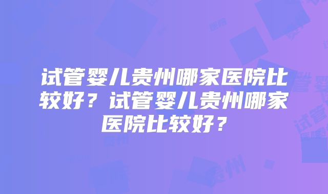 试管婴儿贵州哪家医院比较好？试管婴儿贵州哪家医院比较好？
