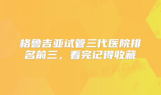 格鲁吉亚试管三代医院排名前三，看完记得收藏