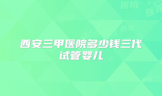 西安三甲医院多少钱三代试管婴儿