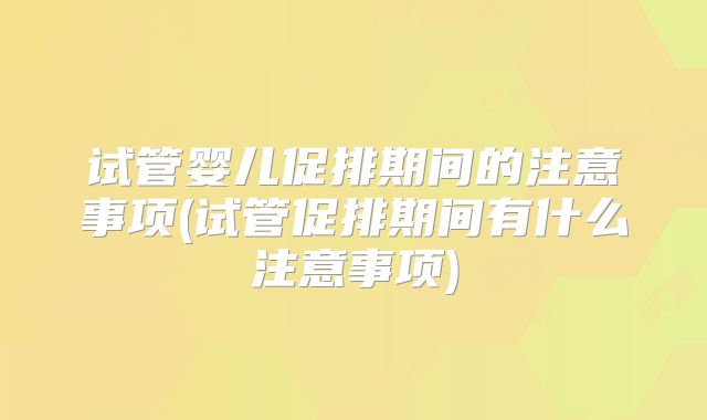 试管婴儿促排期间的注意事项(试管促排期间有什么注意事项)