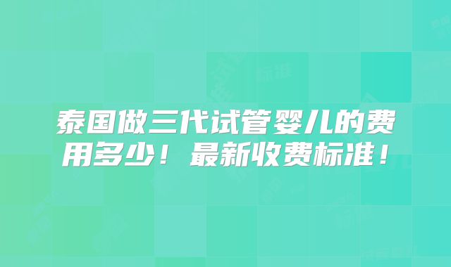 泰国做三代试管婴儿的费用多少！最新收费标准！