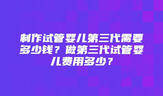 制作试管婴儿第三代需要多少钱？做第三代试管婴儿费用多少？