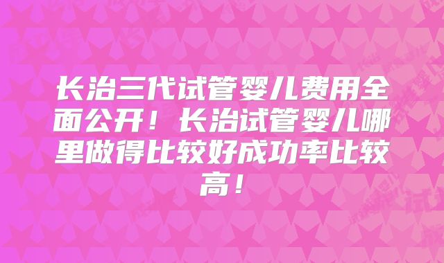 长治三代试管婴儿费用全面公开！长治试管婴儿哪里做得比较好成功率比较高！