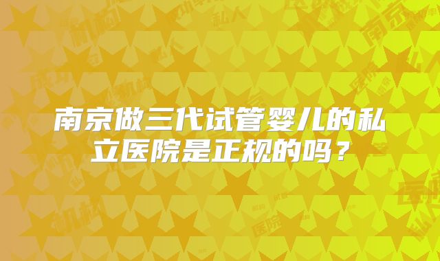 南京做三代试管婴儿的私立医院是正规的吗?