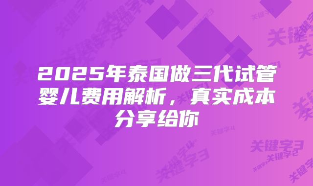 2025年泰国做三代试管婴儿费用解析,真实成本分享给你