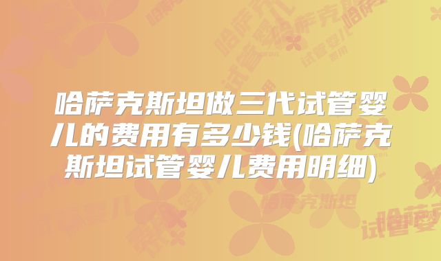 哈萨克斯坦做三代试管婴儿的费用有多少钱(哈萨克斯坦试管婴儿费用明细)