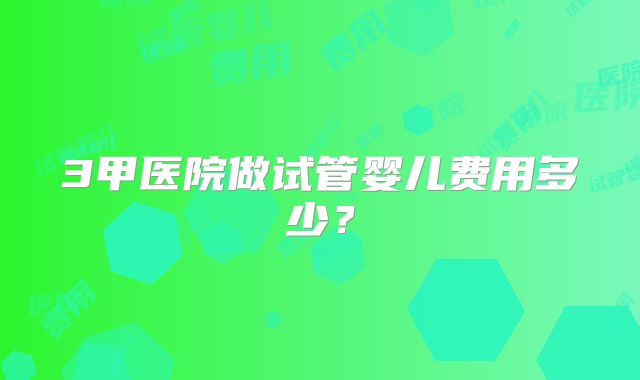 3甲医院做试管婴儿费用多少？