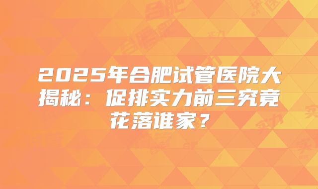 2025年合肥试管医院大揭秘：促排实力前三究竟花落谁家？