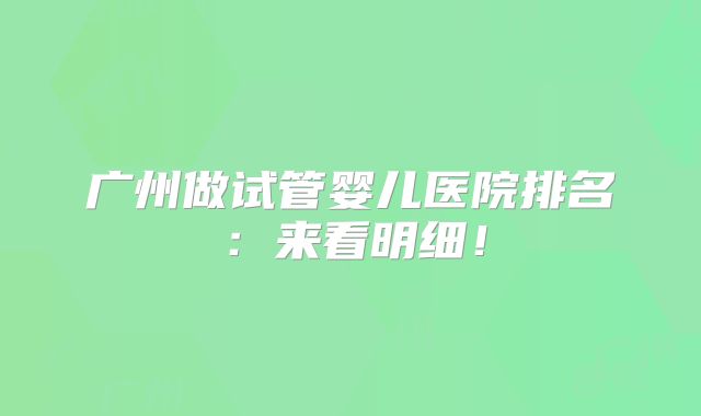 广州做试管婴儿医院排名：来看明细！
