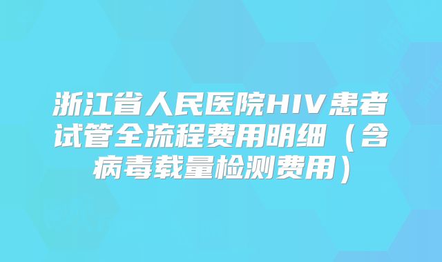 浙江省人民医院HIV患者试管全流程费用明细(含病毒载量检测费用)