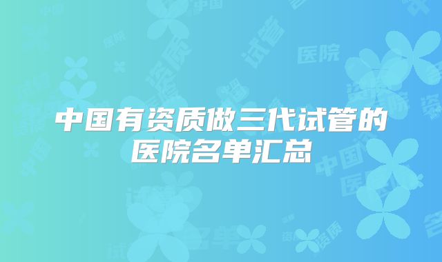 中国有资质做三代试管的医院名单汇总