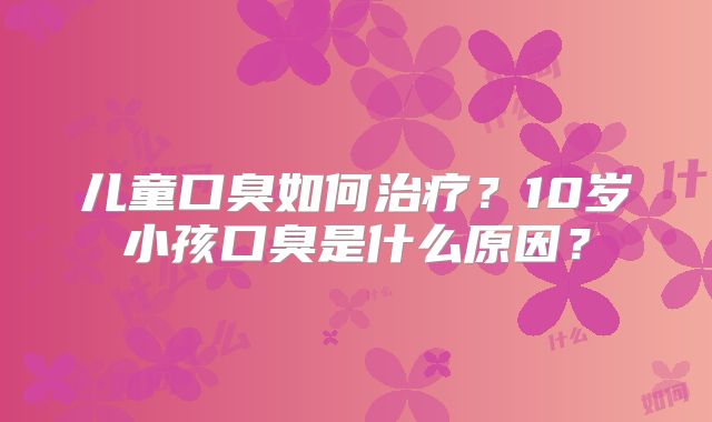儿童口臭如何治疗?10岁小孩口臭是什么原因?