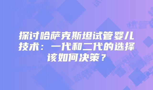 探讨哈萨克斯坦试管婴儿技术：一代和二代的选择该如何决策？