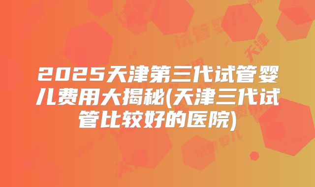 2025天津第三代试管婴儿费用大揭秘(天津三代试管比较好的医院)